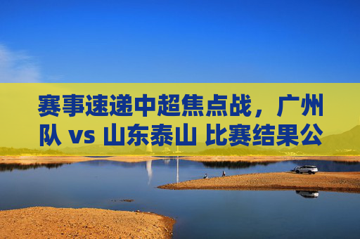 赛事速递中超焦点战,广州队 vs 山东泰山 比赛结果公布,2-1!泰山逆转取胜,积分反超关键对手