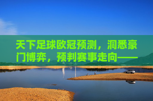 天下足球欧冠预测，洞悉豪门博弈，预判赛事走向——从历史数据到当下阵容的深度剖析