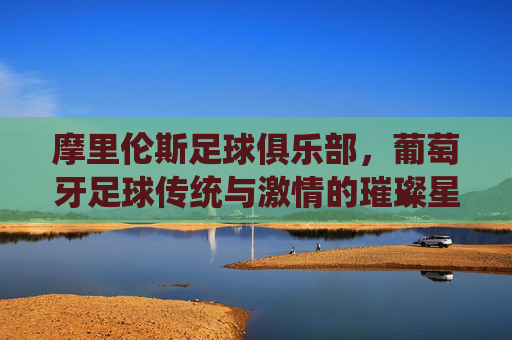 摩里伦斯足球俱乐部，葡萄牙足球传统与激情的璀璨星河，摩里伦斯足球俱乐部，葡萄牙足球传统与激情的璀璨星河