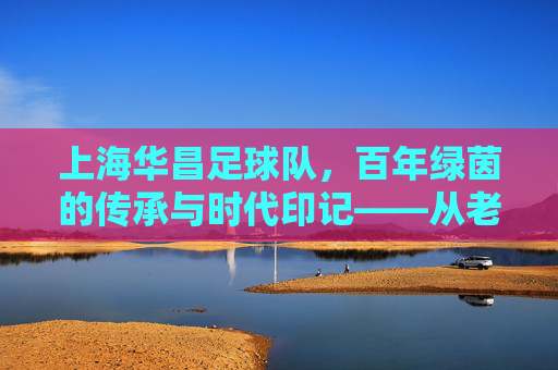 上海华昌足球队,百年绿茵的传承与时代印记——从老城厢到现代足球的薪火相传