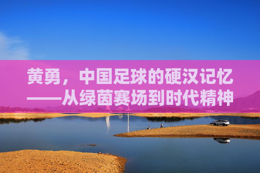 黄勇,中国足球的硬汉记忆——从绿茵赛场到时代精神的传承