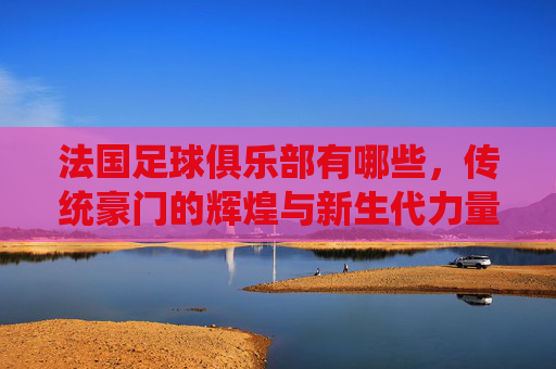 法国足球俱乐部有哪些,传统豪门的辉煌与新生代力量的崛起