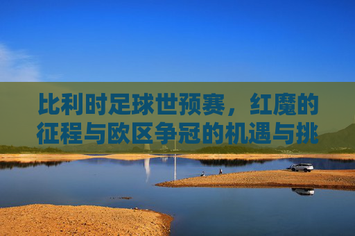比利时足球世预赛,红魔的征程与欧区争冠的机遇与挑战