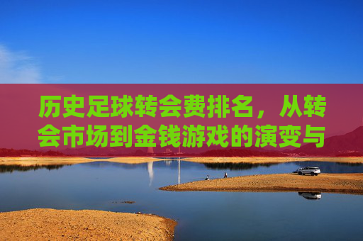 历史足球转会费排名，从转会市场到金钱游戏的演变与里程碑