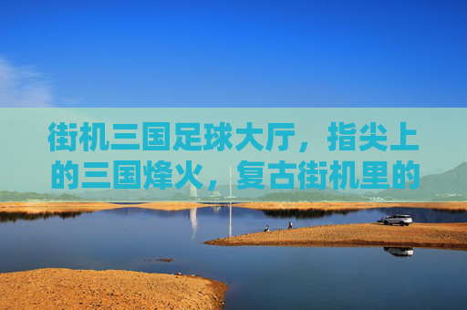 街机三国足球大厅，指尖上的三国烽火，复古街机里的足球狂欢