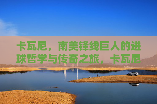 卡瓦尼，南美锋线巨人的进球哲学与传奇之旅，卡瓦尼，南美锋线巨人的进球哲学与传奇之旅