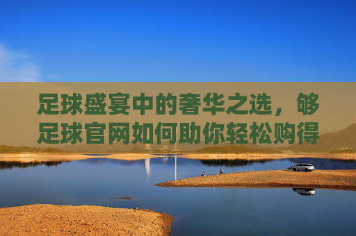 足球盛宴中的奢华之选，够足球官网如何助你轻松购得LV