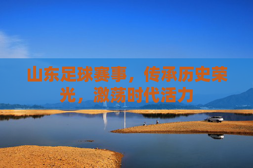 山东足球赛事，传承历史荣光，激荡时代活力