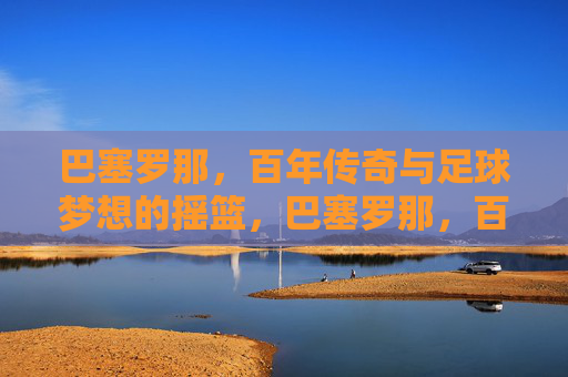 巴塞罗那,百年传奇与足球梦想的摇篮,巴塞罗那,百年传奇与足球梦想的摇篮