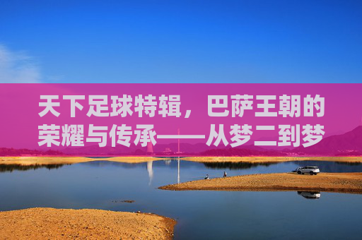 天下足球特辑,巴萨王朝的荣耀与传承——从梦二到梦三的足球诗篇