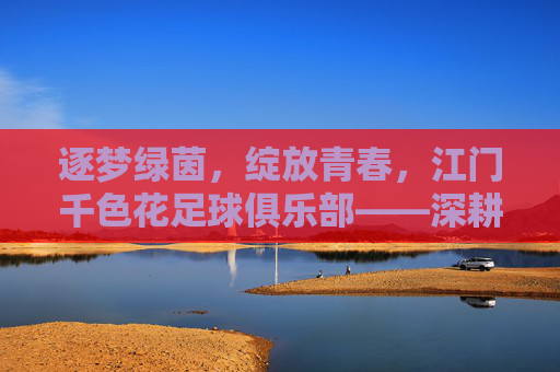 逐梦绿茵,绽放青春,江门千色花足球俱乐部——深耕本土足球,打造区域足球新标杆