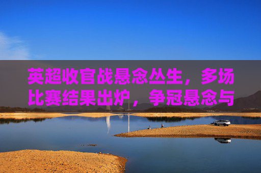 英超收官战悬念丛生，多场比赛结果出炉，争冠悬念与保级压力并存，英超收官战悬念丛生，多场对决结果出炉，争冠与保级压力并存