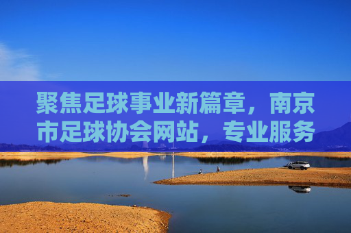 聚焦足球事业新篇章，南京市足球协会网站，专业服务与全民参与的核心枢纽