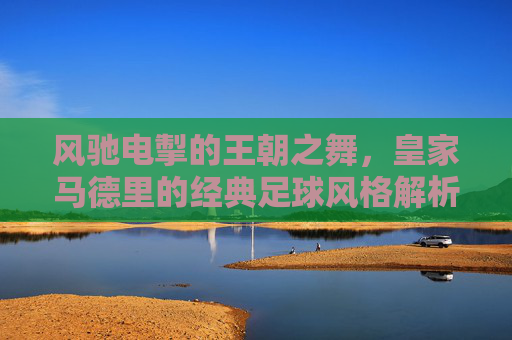 风驰电掣的王朝之舞,皇家马德里的经典足球风格解析,风驰电掣的王朝之舞,皇家马德里的经典足球风格解析