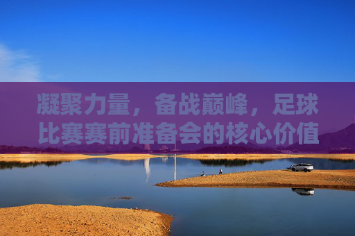 凝聚力量，备战巅峰，足球比赛赛前准备会的核心价值与行动指南