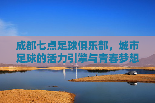 成都七点足球俱乐部，城市足球的活力引擎与青春梦想
