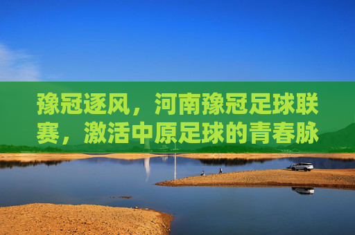 豫冠逐风,河南豫冠足球联赛,激活中原足球的青春脉搏,豫冠逐风,河南豫冠足球联赛激活中原足球的青春脉搏
