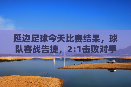 延边足球今天比赛结果，球队客战告捷，2:1击败对手，关键球员表现亮眼