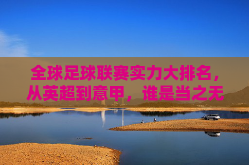 全球足球联赛实力大排名,从英超到意甲,谁是当之无愧的王者?