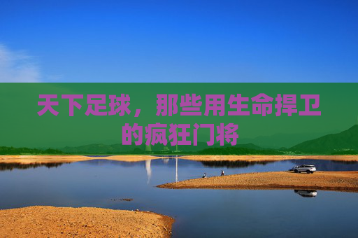 天下足球,那些用生命捍卫的疯狂门将