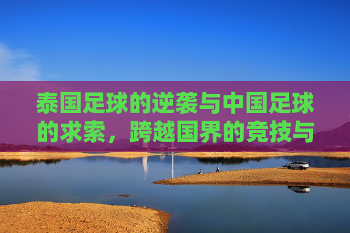 泰国足球的逆袭与中国足球的求索,跨越国界的竞技与反思