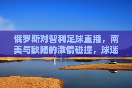 俄罗斯对智利足球直播，南美与欧陆的激情碰撞，球迷视角下的精彩对决