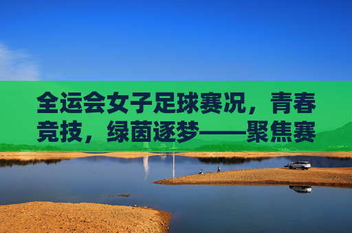 全运会女子足球赛况，青春竞技，绿茵逐梦——聚焦赛事精彩瞬间与未来展望
