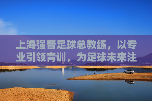 上海强普足球总教练,以专业引领青训,为足球未来注入活力