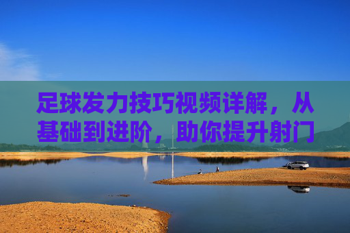 足球发力技巧视频详解,从基础到进阶,助你提升射门力量与精准度