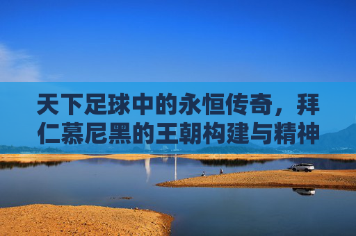 天下足球中的永恒传奇,拜仁慕尼黑的王朝构建与精神图腾