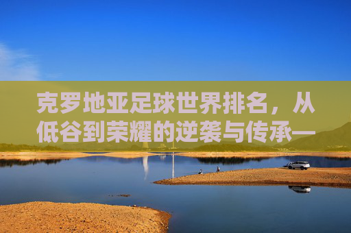 克罗地亚足球世界排名，从低谷到荣耀的逆袭与传承——历史轨迹与当前地位解析