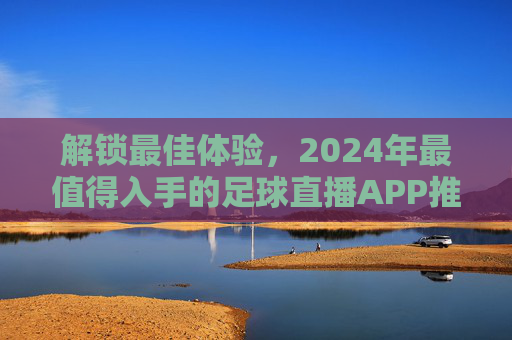 解锁最佳体验，2024年最值得入手的足球直播APP推荐