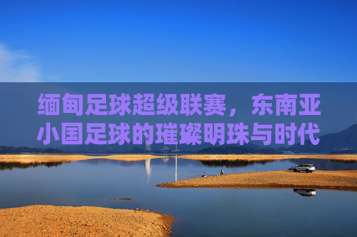 缅甸足球超级联赛,东南亚小国足球的璀璨明珠与时代脉搏