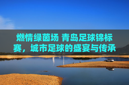 燃情绿茵场 青岛足球锦标赛，城市足球的盛宴与传承，燃情绿茵场 青岛足球锦标赛，城市足球的盛宴与传承