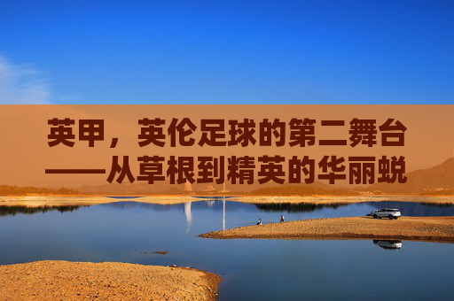 英甲,英伦足球的第二舞台——从草根到精英的华丽蜕变与独特魅力,英甲,英伦足球的第二舞台——从草根到精英的华丽蜕变与独特魅力