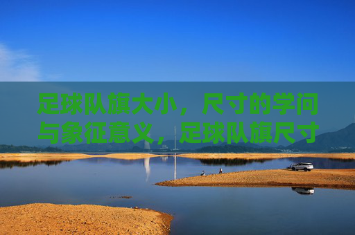 足球队旗大小,尺寸的学问与象征意义,足球队旗尺寸的学问,大小背后的象征意义与规范解析