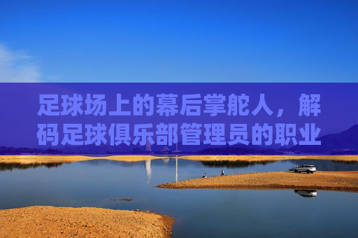 足球场上的幕后掌舵人,解码足球俱乐部管理员的职业价值与挑战,足球场上的幕后掌舵人,解码足球俱乐部管理员的职业价值与挑战
