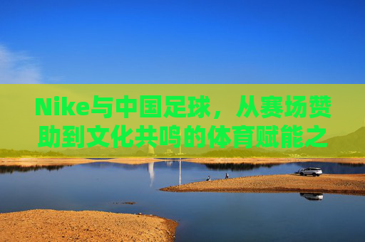 Nike与中国足球,从赛场赞助到文化共鸣的体育赋能之旅