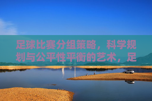 足球比赛分组策略,科学规划与公平性平衡的艺术,足球比赛分组策略,科学规划与公平性平衡的艺术