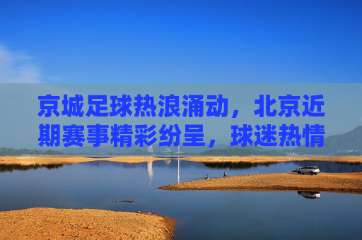 京城足球热浪涌动,北京近期赛事精彩纷呈,球迷热情不减,京城足球热浪涌动,近期赛事精彩纷呈 球迷热情不减
