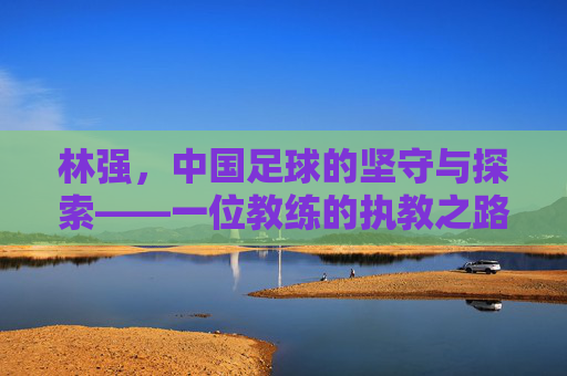 林强,中国足球的坚守与探索——一位教练的执教之路与时代回响
