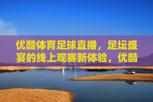 优酷体育足球直播,足坛盛宴的线上观赛新体验,优酷体育足球直播,足坛盛宴的线上观赛新体验