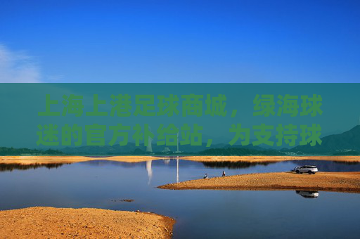 上海上港足球商城,绿海球迷的官方补给站,为支持球队注入活力