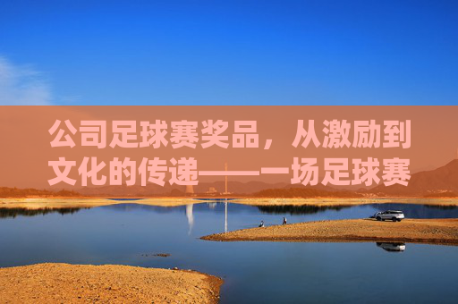 公司足球赛奖品,从激励到文化的传递——一场足球赛背后的奖励设计,公司足球赛奖品,从激励到文化的传递——一场足球赛背后的奖励设计