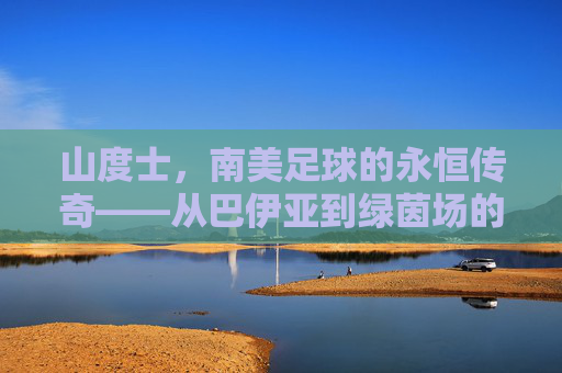 山度士,南美足球的永恒传奇——从巴伊亚到绿茵场的百年荣光与精神传承