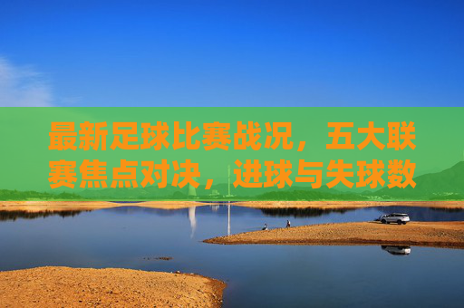 最新足球比赛战况,五大联赛焦点对决,进球与失球数据详览