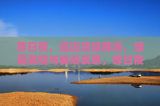 昨日夜，延边足球赛场，绿茵激情与赛后反思，昨日夜，延边足球赛场，绿茵激情与赛后反思