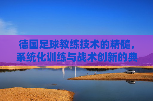 德国足球教练技术的精髓,系统化训练与战术创新的典范,德国足球教练技术的精髓,系统化训练与战术创新的典范