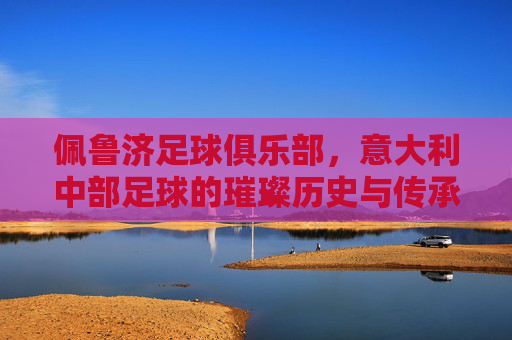 佩鲁济足球俱乐部,意大利中部足球的璀璨历史与传承,佩鲁济足球俱乐部,意大利中部足球的璀璨历史与传承
