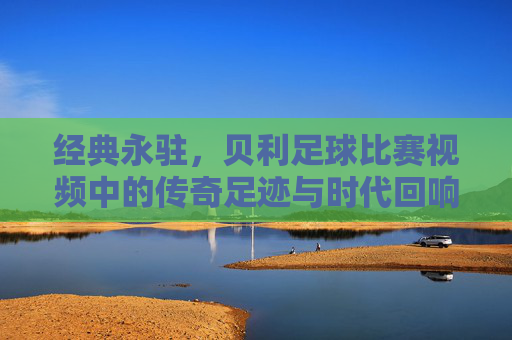 经典永驻，贝利足球比赛视频中的传奇足迹与时代回响，经典永驻，贝利足球比赛视频中的传奇足迹与时代回响